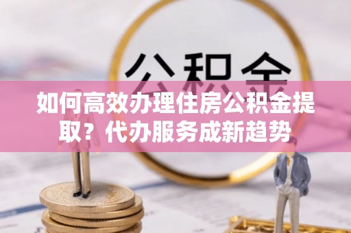 北海新区如何高效办理住房公积金提取？代办服务成新趋势