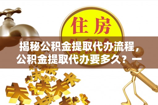 北海新区揭秘公积金提取代办流程，公积金提取代办要多久？一文读懂